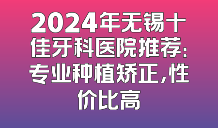 2024年无锡十佳牙科医院推荐：专业种植矫正，性价比高