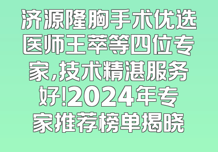 济源隆胸手术优选医师王萃等四位专家，技术精湛服务好！2024年专家推荐榜单揭晓