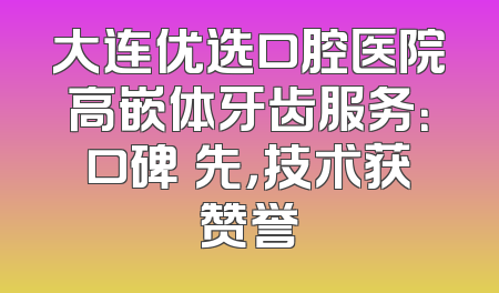 大连优选口腔医院高嵌体牙齿服务：口碑領先，技术获赞誉