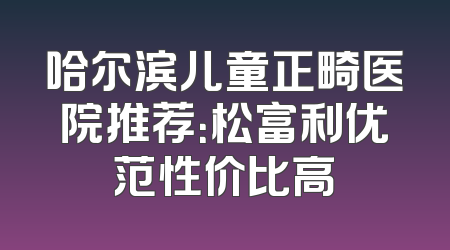 哈尔滨儿童正畸医院推荐：松富利优范性价比高