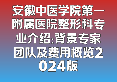 安徽中医学院第一附属医院整形科专业介绍：背景专家团队及费用概览2024版