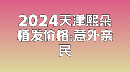 2024天津熙朵植发价格：意外亲民