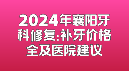 2024年襄阳牙科修复：补牙价格全及医院建议