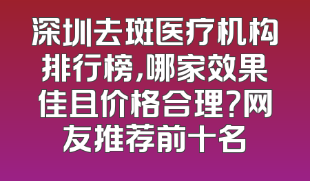 深圳去斑医疗机构排行榜，哪家效果佳且价格合理？网友推荐前十名