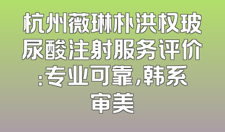 杭州薇琳朴洪权玻尿酸注射服务评价：专业可靠，韩系审美