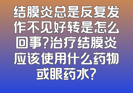 结膜炎总是反复发作不见好转是怎么回事？治疗结膜炎应该使用什么药物或眼药水？