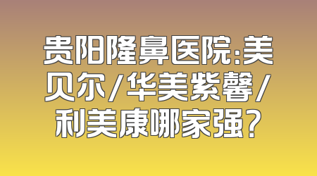 贵阳隆鼻医院：美贝尔/华美紫馨/利美康哪家强？