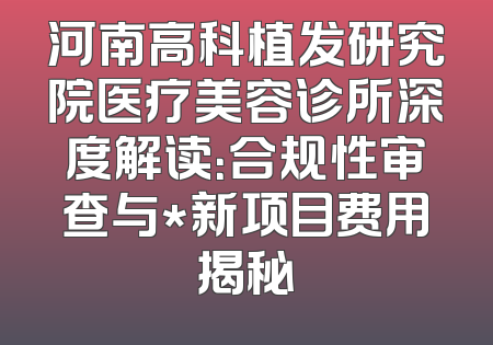 河南高科植发研究院医疗美容诊所深度解读：合规性审查与*新项目费用揭秘
