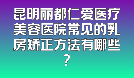 昆明丽都仁爱医疗美容医院常见的乳房矫正方法有哪些？