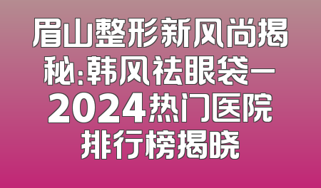 眉山整形新风尚揭秘：韩风祛眼袋_2024热门医院排行榜揭晓