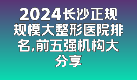 2024长沙正规规模大整形医院排名，前五强机构大分享