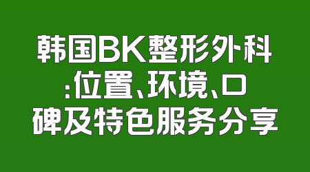 韩国BK整形外科：位置、环境、口碑及特色服务分享