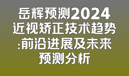 岳辉预测2024近视矫正技术趋势：前沿进展及未来预测分析