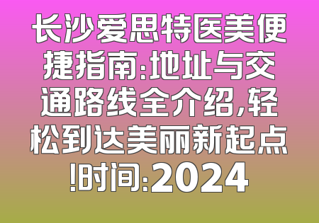 长沙爱思特医美便捷指南：地址与交通路线全介绍，轻松到达美丽新起点！时间：2024