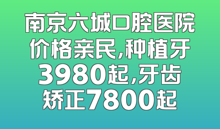 南京六城口腔医院价格亲民，种植牙3980起，牙齿矫正7800起