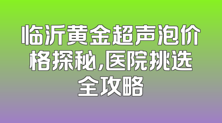 临沂黄金超声泡价格探秘，医院挑选全攻略