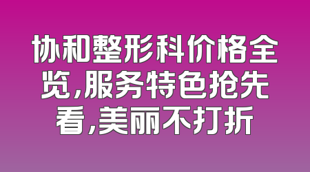 协和整形科价格全览，服务特色抢先看，美丽不打折