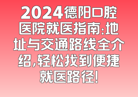 2024德阳口腔医院就医指南：地址与交通路线全介绍，轻松找到便捷就医路径！