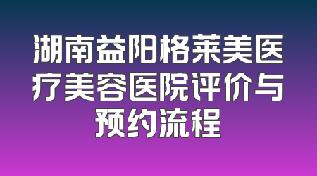 湖南益阳格莱美医疗美容医院评价与预约流程