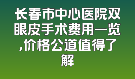 长春市中心医院双眼皮手术费用一览，价格公道值得了解