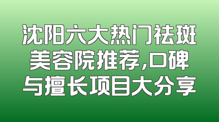 沈阳六大热门祛斑美容院推荐，口碑与擅长项目大分享