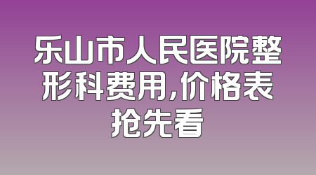 乐山市人民医院整形科费用，价格表抢先看