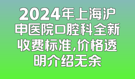 2024年上海沪申医院口腔科全新收费标准，价格透明介绍无余