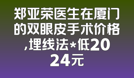 郑亚荣医生在厦门的双眼皮手术价格，埋线法*低2024元