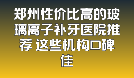 郑州性价比高的玻璃离子补牙医院推荐 这些机构口碑佳