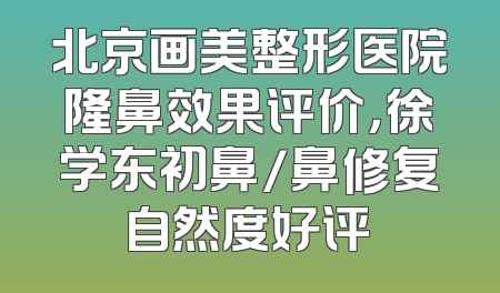 北京画美整形医院隆鼻效果评价，徐学东初鼻/鼻修复自然度好评