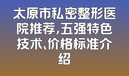 太原市私密整形医院推荐，五强特色技术、价格标准介绍