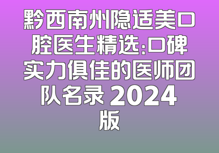 黔西南州隐适美口腔医生精选：口碑实力俱佳的医师团队名录 2024版