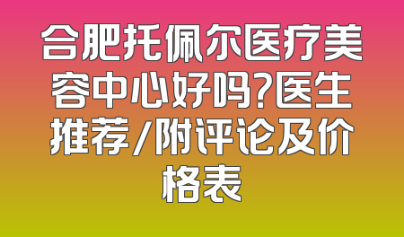 合肥托佩尔医疗美容中心好吗？医生推荐/附评论及价格表