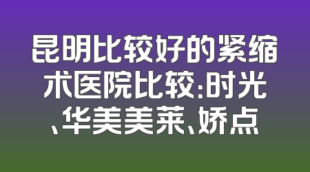 昆明比较好的紧缩术医院比较：时光、华美美莱、娇点