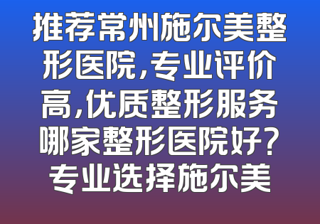 推荐常州施尔美整形医院，专业评价高，优质整形服务哪家整形医院好？专业选择施尔美