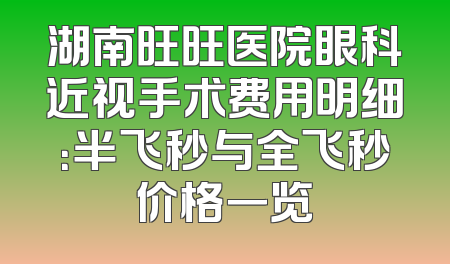 湖南旺旺医院眼科近视手术费用明细：半飞秒与全飞秒价格一览