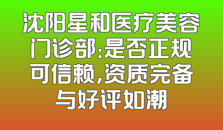 沈阳星和医疗美容门诊部：是否正规可信赖，资质完备与好评如潮