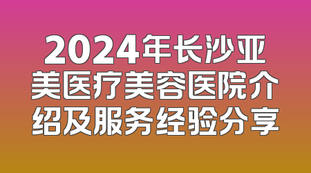 2024年长沙亚美医疗美容医院介绍及服务经验分享