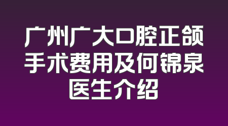广州广大口腔正颌手术费用及何锦泉医生介绍