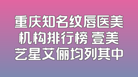 重庆知名纹唇医美机构排行榜 壹美艺星艾俪均列其中