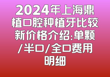 2024年上海鼎植口腔种植牙比较新价格介绍：单颗/半口/全口费用明细