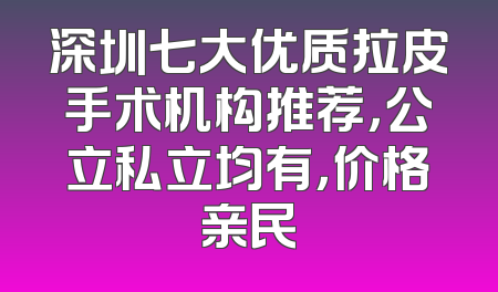 深圳七大优质拉皮手术机构推荐，公立私立均有，价格亲民