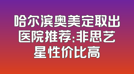 哈尔滨奥美定取出医院推荐：非思艺星性价比高