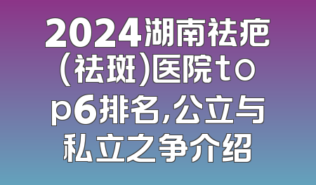 2024湖南祛疤（祛斑）医院top6排名，公立与私立之争介绍
