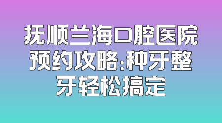 抚顺兰海口腔医院预约攻略：种牙整牙轻松搞定