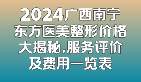 2024广西南宁东方医美整形价格大揭秘，服务评价及费用一览表
