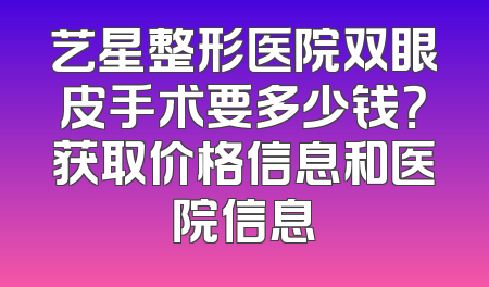 艺星整形医院双眼皮手术要多少钱？获取价格信息和医院信息