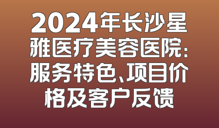 2024年长沙星雅医疗美容医院：服务特色、项目价格及客户反馈