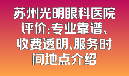 苏州光明眼科医院评价：专业靠谱、收费透明、服务时间地点介绍