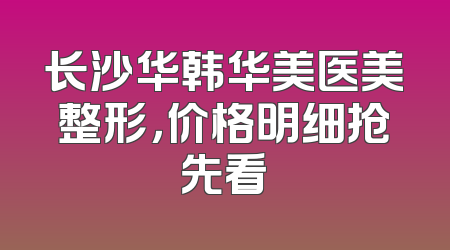 长沙华韩华美医美整形，价格明细抢先看